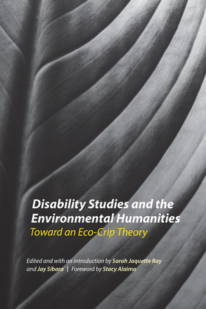 Disability Studies and the Environmental Humanities: Toward an Eco-Crip Theory by Stacy Alaimo, Sarah Jaquette Ray, J.C. Sibara