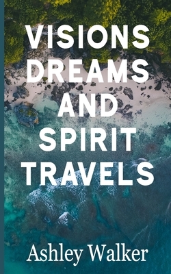 Visions, Dreams, and Spirit Travels by Ashley Walker