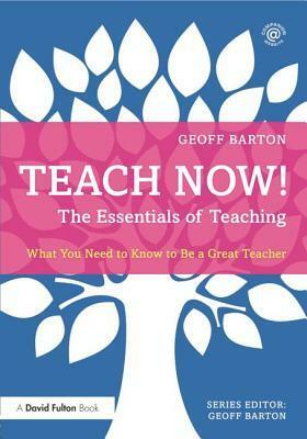 Teach Now! the Essentials of Teaching: What You Need to Know to Be a Great Teacher by Geoff Barton