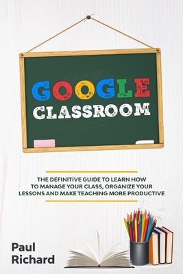 Google Classroom: The Definitive Guide to Learn How to Manage Your Class, Organize Your Lessons and Make Teaching More Productive with G by Paul Richard