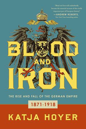 Blood and Iron: The Rise and Fall of the German Empire, 1871-1918 by Katja Hoyer, Katja Hoyer