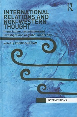 International Relations and Non-Western Thought: Imperialism, Colonialism and Investigations of Global Modernity by Robbie Shilliam