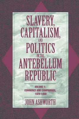 Slavery, Capitalism, and Politics in the Antebellum Republic: Volume 1, Commerce and Compromise, 1820 1850 by Ashworth John, John Ashworth