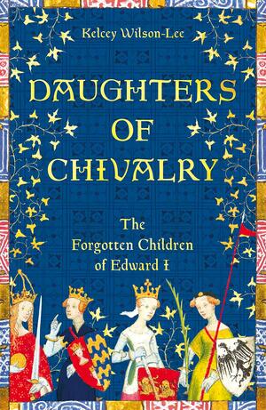 Daughters of Chivalry: The Forgotten Children of Edward I by Kelcey Wilson-Lee