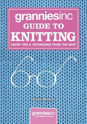 Grannies, Inc. Guide to Knitting: Learn Tips, Techniques and Patterns from the Best by Katie Mowat