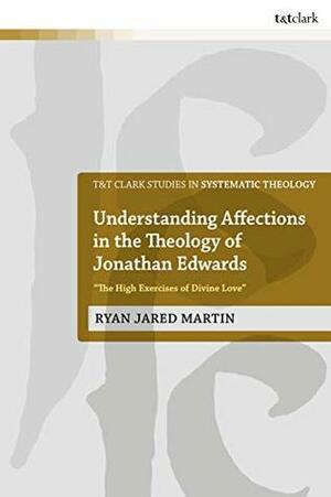 Understanding Affections in the Theology of Jonathan Edwards: “The High Exercises of Divine Love” (T&T Clark Studies in Systematic Theology) by Ryan J. Martin