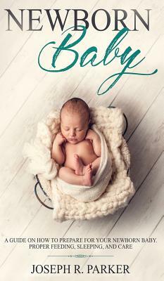Newborn Baby: A Guide on how to Prepare for your Newborn Baby. Proper Feeding, Sleeping, and Care by Joseph R. Parker
