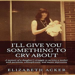 I'll Give You Something to Cry About: A memoir of a daughter's struggle to survive a mother with paranoia, schizophrenia, and manic depression by Elizabeth Acker