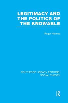 Legitimacy and the Politics of the Knowable (Rle Social Theory) by Roger Holmes
