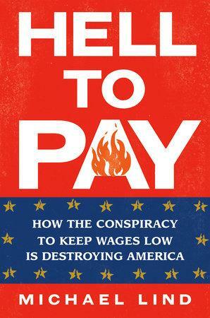 Hell to Pay: How the Conspiracy to Keep Wages Low Is Destroying America by Michael Lind