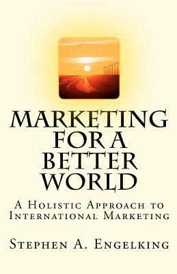 Marketing for a Better World: A Holistic Approach to International Marketing by Stephen A. Engelking