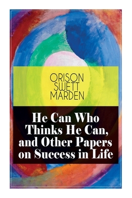 He Can Who Thinks He Can, and Other Papers on Success in Life by Orison Swett Marden