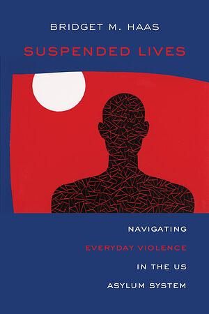 Suspended Lives: Navigating Everyday Violence in the US Asylum System by Bridget Marie Haas