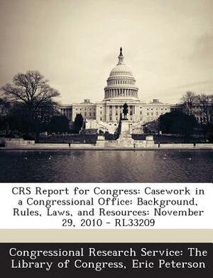 Crs Report for Congress: Casework in a Congressional Office: Background, Rules, Laws, and Resources: November 29, 2010 - Rl33209 by Eric Peterson