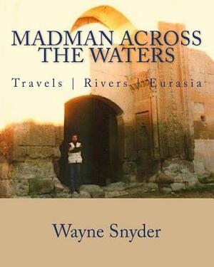 Madman Across The Waters: Travels - Rivers - Eurasia by Wayne Snyder