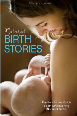 Natural Birth Stories: The Real Mom's Guide to an Empowering Natural Birth by Shannon Brown