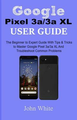 Google Pixel 3a/3a XL Users Guide: The Beginner to Expert Guide with Tips and Tricks to Master Google Pixel 3a/3a XL and Troubleshoot Common Problems by John White