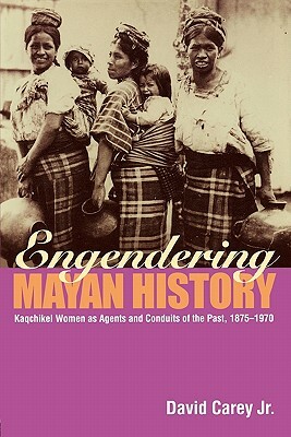 Engendering Mayan History: Kaqchikel Women as Agents and Conduits of the Past, 1875-1970 by David Carey