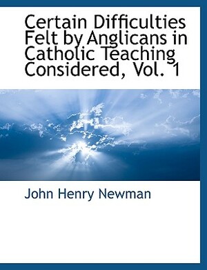 Certain Difficulties Felt by Anglicans in Catholic Teaching Considered, Vol. 1 by John Henry Newman