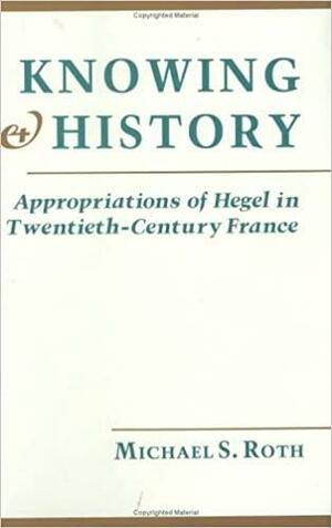 Knowing and History: Appropriations of Hegel in Twentieth Century France by Michael S. Roth