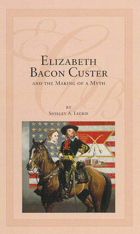 Elizabeth Bacon Custer and the Making of a Myth by Shirley A. Leckie