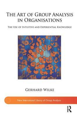 The Art of Group Analysis in Organisations: The Use of Intuitive and Experiential Knowledge by Gerhard Wilke