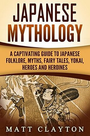 Japanese Mythology: A Captivating Guide to Japanese Folklore, Myths, Fairy Tales, Yokai, Heroes and Heroines by Matt Clayton