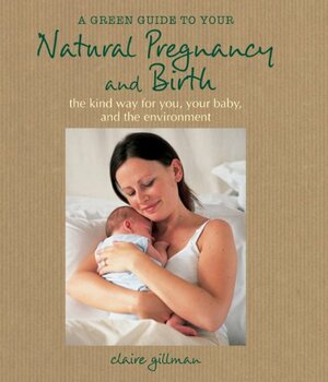 A Green Guide To Your Natural Pregnancy And Birth: The Kind Way For You, Your Baby, And The Environment by Claire Gillman