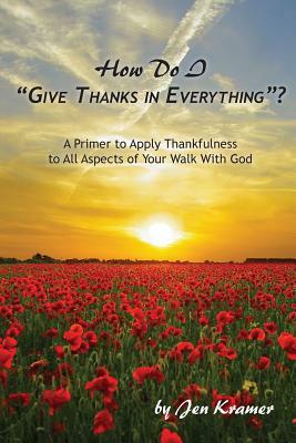 How Do I "Give Thanks in Everything"?: A Primer to Apply Thankfulness to All Aspects of Your Walk with God by Jen Kramer