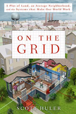 On the Grid: A Plot of Land, an Average Neighborhood, and the Systems That Make Our World Work by Scott Huler