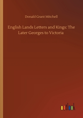 English Lands Letters and Kings: The Later Georges to Victoria by Donald Grant Mitchell