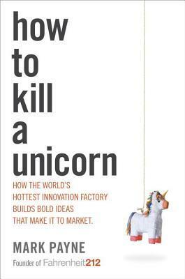How to Kill a Unicorn: How the World's Hottest Innovation Factory Builds Bold Ideas That Make It to Market by Mark Payne