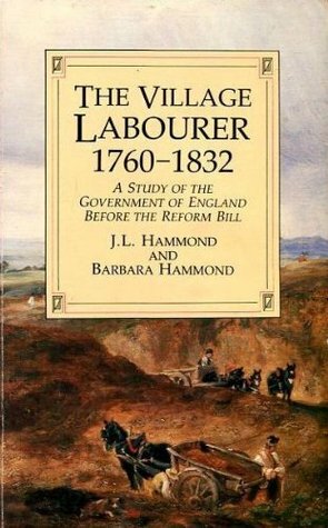 The Village Labourer: 1760-1832 : A Study in the Government of England Before the Reform Bill by Barbara Bradby Hammond, J.L. Hammond