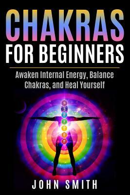 Chakras for Beginners: Awaken Internal Energy, Balance Chakras, and Heal Yourself by John Smith