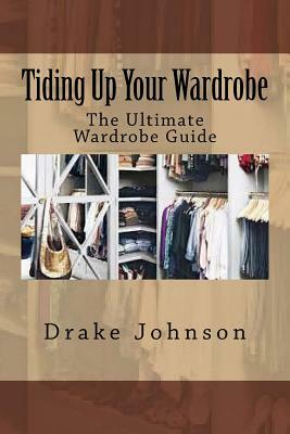 Tiding Up Your Wardrobe: The Ultimate Wardrobe Guide by Drake Johnson