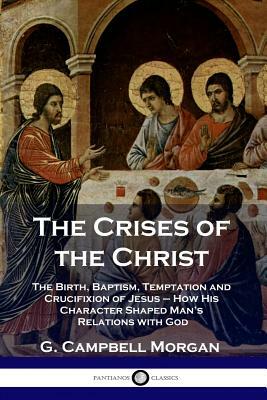 The Crises of the Christ: The Birth, Baptism, Temptation and Crucifixion of Jesus - How His Character Shaped Man's Relations with God by G. Campbell Morgan