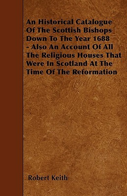 An Historical Catalogue Of The Scottish Bishops Down To The Year 1688 - Also An Account Of All The Religious Houses That Were In Scotland At The Time by Robert Keith