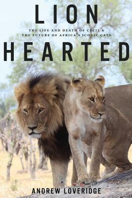 Lion Hearted: The Life and Death of Cecil & the Future of Africa's Iconic Cats by Andrew Loveridge