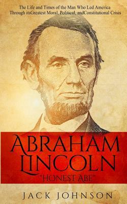 Abraham Lincoln "Honest Abe": The Life and Times of the Man Who Led America Through its Greatest Moral, Political, and Constitutional Crisis by Jack Johnson