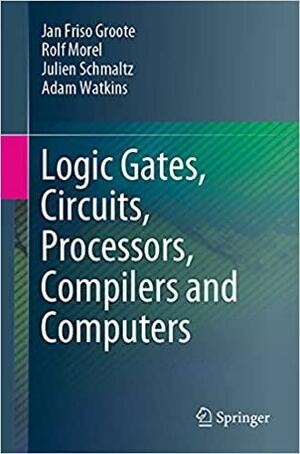 Logic Gates, Circuits, Processors, Compilers and Computers by Julien Schmaltz, Jan Friso Groote, Adam Watkins, Rolf Morel