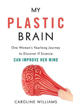 My Plastic Brain: One Woman's Yearlong Journey to Discover If Science Can Improve Her Mind by Caroline Williams