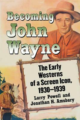 Becoming John Wayne: The Early Westerns of a Screen Icon, 1930-1939 by Jonathan H. Amsbary, Larry Powell