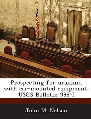 Prospecting for Uranium with Car-Mounted Equipment: Usgs Bulletin 988-I by John M. Nelson