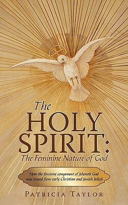 The Holy Spirit: The Feminine Nature of God: How the Feminine Component of Jehovah God Was Erased from Early Christian and Jewish Belie by Taylor Patricia Taylor, Patricia Taylor