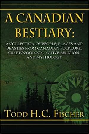A Canadian Bestiary: : A Collection of People, Places and Beasties from Canadian Folklore, Cryptozoology, Native Religion, and Mythology by Todd H.C. Fischer
