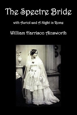 The Spectre Bride, Auriol or the Elixir of Life, and a Night in Rome by William Harrison Ainsworth