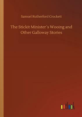 The Stickit Minister's Wooing and Other Galloway Stories by Samuel Rutherford Crockett