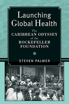 Launching Global Health: The Caribbean Odyssey of the Rockefeller Foundation by Steven Palmer