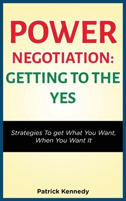 Power Negotiation - Getting to the Yes: Strategies to Get What You Want, When You Want It by Patrick Kennedy