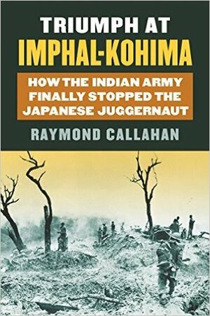 Triumph at Imphal-Kohima: How the Indian Army Finally Stopped the Japanese Juggernaut by Raymond Callahan
